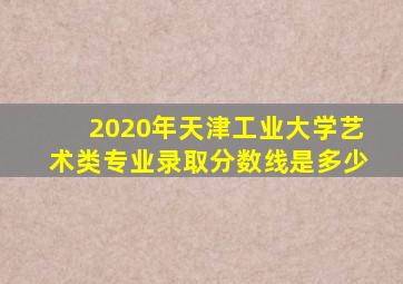2020年天津工业大学艺术类专业录取分数线是多少