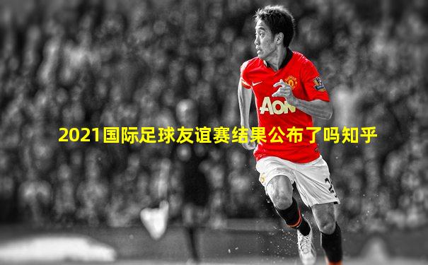 2021国际足球友谊赛结果公布了吗知乎