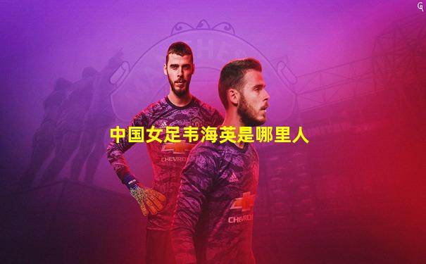 中国女足韦海英是哪里人