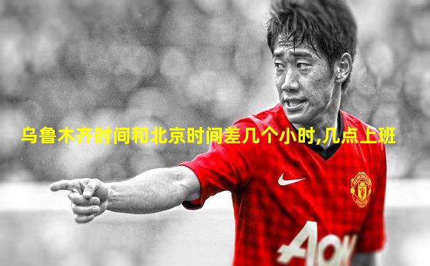 乌鲁木齐时间和北京时间差几个小时,几点上班