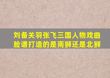 刘备关羽张飞三国人物戏曲脸谱打造的是南狮还是北狮