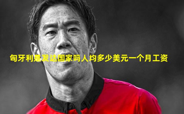 匈牙利是发达国家吗人均多少美元一个月工资