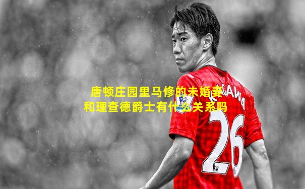 唐顿庄园里马修的未婚妻和理查德爵士有什么关系吗