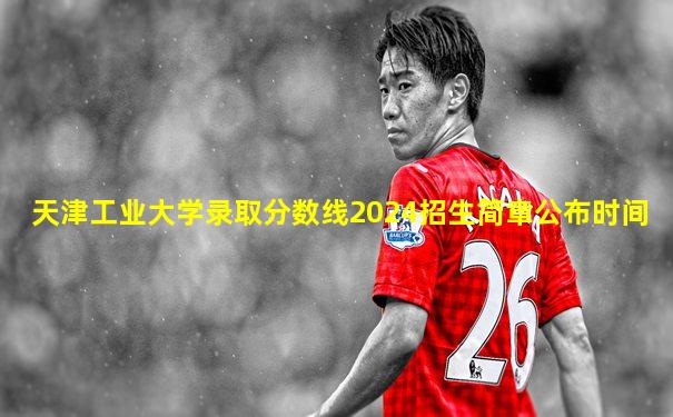天津工业大学录取分数线2024招生简章公布时间
