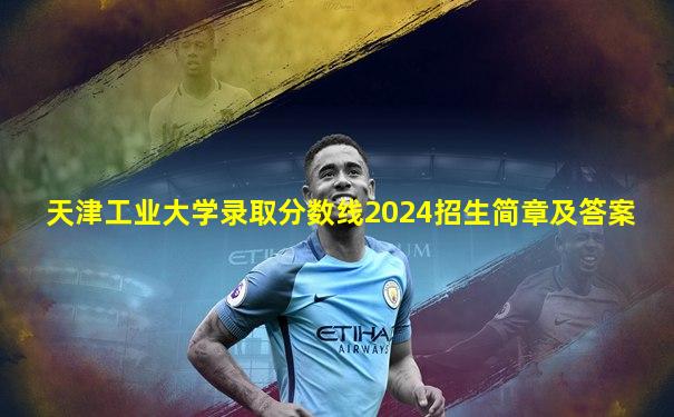 天津工业大学录取分数线2024招生简章及答案