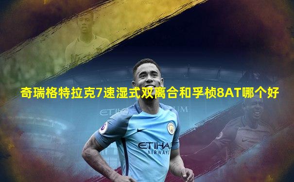 奇瑞格特拉克7速湿式双离合和孚桢8AT哪个好
