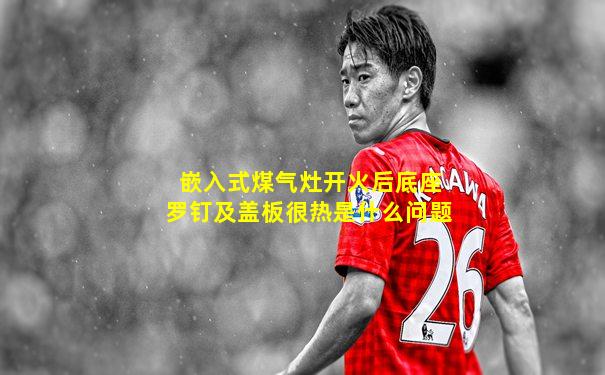 嵌入式煤气灶开火后底座罗钉及盖板很热是什么问题