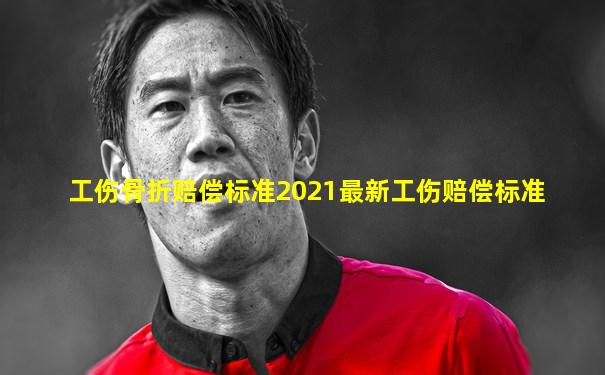 工伤骨折赔偿标准2021最新工伤赔偿标准