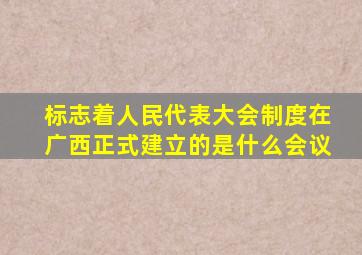 标志着人民代表大会制度在广西正式建立的是什么会议