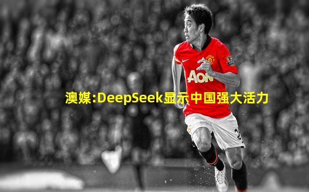 澳媒:DeepSeek显示中国强大活力