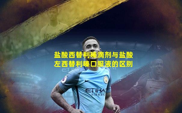 盐酸西替利嗪滴剂与盐酸左西替利嗪口服液的区别