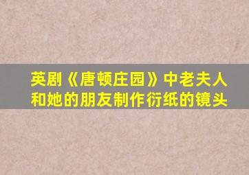 英剧《唐顿庄园》中老夫人和她的朋友制作衍纸的镜头