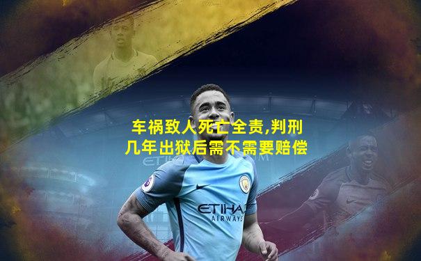 车祸致人死亡全责,判刑几年出狱后需不需要赔偿