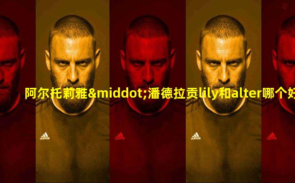 阿尔托莉雅·潘德拉贡lily和alter哪个好