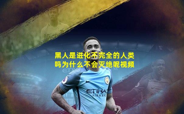 黑人是进化不完全的人类吗为什么不会灭绝呢视频