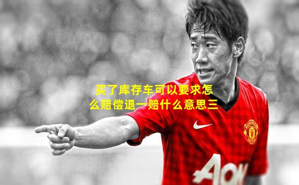 买了库存车可以要求怎么赔偿退一赔什么意思三