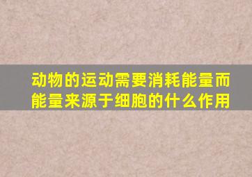 动物的运动需要消耗能量而能量来源于细胞的什么作用