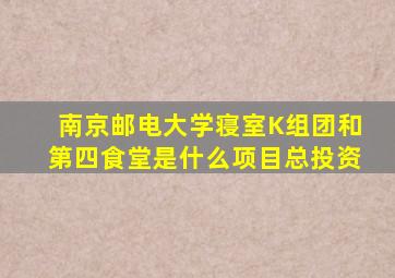 南京邮电大学寝室K组团和第四食堂是什么项目总投资