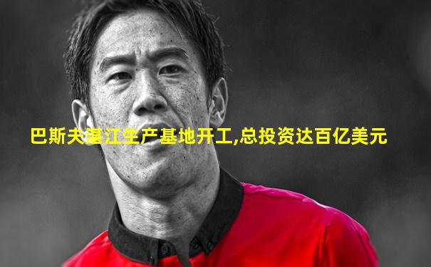 巴斯夫湛江生产基地开工,总投资达百亿美元
