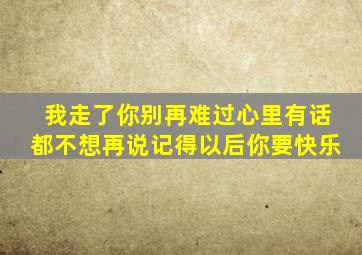 我走了你别再难过心里有话都不想再说记得以后你要快乐
