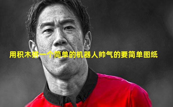 用积木拼一个简单的机器人帅气的要简单图纸