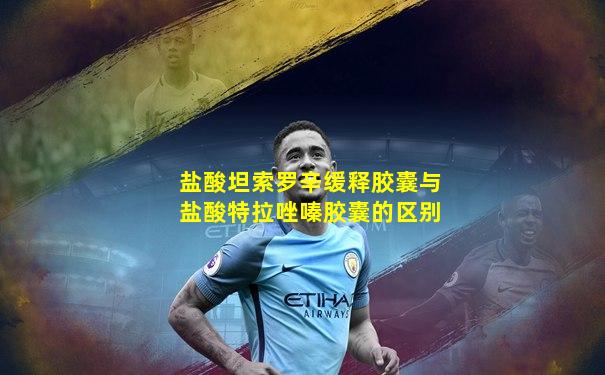 盐酸坦索罗辛缓释胶囊与盐酸特拉唑嗪胶囊的区别