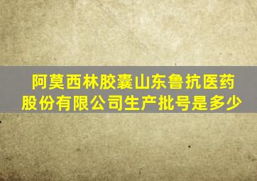 阿莫西林胶囊山东鲁抗医药股份有限公司生产批号是多少